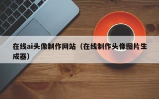库尔勒在线ai头像制作网站（在线制作头像图片生成器）
